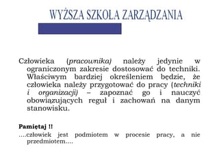 Człowieka (pracownika) należy jedynie w
ograniczonym zakresie dostosować do techniki.
Właściwym bardziej określeniem będzie, że
człowieka należy przygotować do pracy (techniki
i organizacji) – zapoznać go i nauczyć
obowiązujących reguł i zachowań na danym
stanowisku.
Pamiętaj !!
....człowiek jest podmiotem w procesie pracy, a nie
przedmiotem....
 