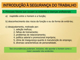 INTRODUÇÃO À SEGURANÇA DO TRABALHO
a) inaptidão entre o homem e a função;
b) desconhecimento dos riscos da função e ou da forma de evitá-los;
c) desajustamento, motivado por:
1. seleção ineficaz;
2. falhas de treinamento;
3. problemas de relacionamento;
4. política salarial e promocional imprópria;
5. clima de insegurança quanto à manutenção do emprego;
6. diversas características de personalidade.
4. Principais fatores que causam os acidentes e doenças profissionais
Tais circunstâncias poderiam, inclusive, não apontar o homem como o
maior causador dos acidentes.
 