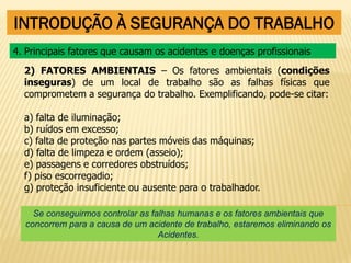 INTRODUÇÃO À SEGURANÇA DO TRABALHO
2) FATORES AMBIENTAIS – Os fatores ambientais (condições
inseguras) de um local de trabalho são as falhas físicas que
comprometem a segurança do trabalho. Exemplificando, pode-se citar:
a) falta de iluminação;
b) ruídos em excesso;
c) falta de proteção nas partes móveis das máquinas;
d) falta de limpeza e ordem (asseio);
e) passagens e corredores obstruídos;
f) piso escorregadio;
g) proteção insuficiente ou ausente para o trabalhador.
4. Principais fatores que causam os acidentes e doenças profissionais
Se conseguirmos controlar as falhas humanas e os fatores ambientais que
concorrem para a causa de um acidente de trabalho, estaremos eliminando os
Acidentes.
 