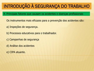 INTRODUÇÃO À SEGURANÇA DO TRABALHO
Os instrumentos mais eficazes para a prevenção dos acidentes são:
a) Inspeções de segurança.
b) Processos educativos para o trabalhador.
c) Campanhas de segurança
d) Análise dos acidentes
e) CIPA atuante.
4. Principais fatores que causam os acidentes e doenças profissionais
 