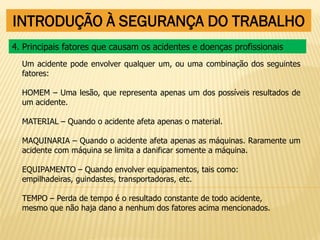 INTRODUÇÃO À SEGURANÇA DO TRABALHO
Um acidente pode envolver qualquer um, ou uma combinação dos seguintes
fatores:
HOMEM – Uma lesão, que representa apenas um dos possíveis resultados de
um acidente.
MATERIAL – Quando o acidente afeta apenas o material.
MAQUINARIA – Quando o acidente afeta apenas as máquinas. Raramente um
acidente com máquina se limita a danificar somente a máquina.
EQUIPAMENTO – Quando envolver equipamentos, tais como:
empilhadeiras, guindastes, transportadoras, etc.
TEMPO – Perda de tempo é o resultado constante de todo acidente,
mesmo que não haja dano a nenhum dos fatores acima mencionados.
4. Principais fatores que causam os acidentes e doenças profissionais
 