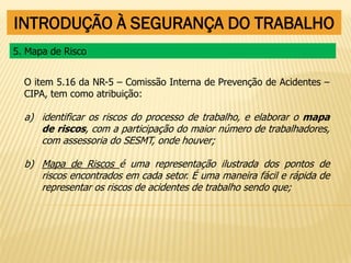 INTRODUÇÃO À SEGURANÇA DO TRABALHO
O item 5.16 da NR-5 – Comissão Interna de Prevenção de Acidentes –
CIPA, tem como atribuição:
a) identificar os riscos do processo de trabalho, e elaborar o mapa
de riscos, com a participação do maior número de trabalhadores,
com assessoria do SESMT, onde houver;
b) Mapa de Riscos é uma representação ilustrada dos pontos de
riscos encontrados em cada setor. É uma maneira fácil e rápida de
representar os riscos de acidentes de trabalho sendo que;
5. Mapa de Risco
 