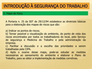 INTRODUÇÃO À SEGURANÇA DO TRABALHO
A Portaria n. 25 da SST de 29/12/94 estabelece as diretrizes básicas
para a elaboração dos mapas de riscos que são:
a) Indicar os pontos de riscos;
b) Tornar possível a visualização do ambiente, do ponto de vista dos
riscos encontrados por todos os trabalhadores do local, pelo Serviço
de segurança e Medicina do Trabalho e pela administração da
empresa.
c) Facilitar a discussão e a escolha das prioridades a serem
trabalhadas pela CIPA.
d) Após o exame desse mapa, pode-se estudar as medidas
necessárias ao saneamento do ambiente e elaborar o Plano de
Trabalho, para se obter a implementação de medidas corretivas.
5. Mapa de Risco
 