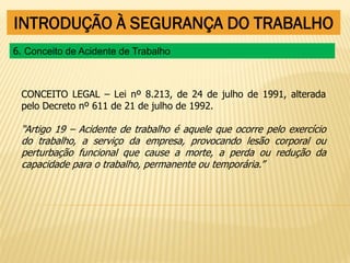 INTRODUÇÃO À SEGURANÇA DO TRABALHO
CONCEITO LEGAL – Lei nº 8.213, de 24 de julho de 1991, alterada
pelo Decreto nº 611 de 21 de julho de 1992.
“Artigo 19 – Acidente de trabalho é aquele que ocorre pelo exercício
do trabalho, a serviço da empresa, provocando lesão corporal ou
perturbação funcional que cause a morte, a perda ou redução da
capacidade para o trabalho, permanente ou temporária.”
6. Conceito de Acidente de Trabalho
 