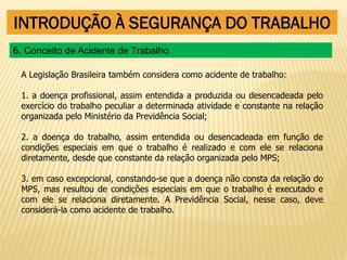 INTRODUÇÃO À SEGURANÇA DO TRABALHO
A Legislação Brasileira também considera como acidente de trabalho:
1. a doença profissional, assim entendida a produzida ou desencadeada pelo
exercício do trabalho peculiar a determinada atividade e constante na relação
organizada pelo Ministério da Previdência Social;
2. a doença do trabalho, assim entendida ou desencadeada em função de
condições especiais em que o trabalho é realizado e com ele se relaciona
diretamente, desde que constante da relação organizada pelo MPS;
3. em caso excepcional, constando-se que a doença não consta da relação do
MPS, mas resultou de condições especiais em que o trabalho é executado e
com ele se relaciona diretamente. A Previdência Social, nesse caso, deve
considerá-la como acidente de trabalho.
6. Conceito de Acidente de Trabalho
 