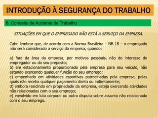 INTRODUÇÃO À SEGURANÇA DO TRABALHO
SITUAÇÕES EM QUE O EMPREGADO NÃO ESTÁ A SERVIÇO DA EMPRESA.
Cabe lembrar que, de acordo com a Norma Brasileira – NB 18 – o empregado
não será considerado a serviço da empresa, quando:
a) fora da área da empresa, por motivos pessoais, não do interesse do
empregador ou do seu preposto;
b) em estacionamento proporcionado pela empresa para seu veículo, não
estando exercendo qualquer função do seu emprego;
c) empenhado em atividades esportivas patrocinadas pela empresa, pelas
quais não receba qualquer pagamento direta ou indiretamente;
d) embora residindo em propriedade da empresa, esteja exercendo atividades
não relacionadas com o seu emprego;
e) envolvido em luta corporal ou outra disputa sobre assunto não relacionado
com o seu emprego.
6. Conceito de Acidente de Trabalho
 