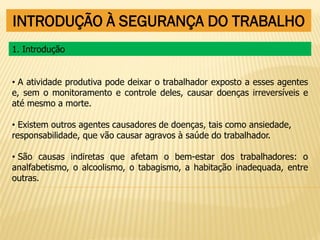 INTRODUÇÃO À SEGURANÇA DO TRABALHO
• A atividade produtiva pode deixar o trabalhador exposto a esses agentes
e, sem o monitoramento e controle deles, causar doenças irreversíveis e
até mesmo a morte.
• Existem outros agentes causadores de doenças, tais como ansiedade,
responsabilidade, que vão causar agravos à saúde do trabalhador.
• São causas indiretas que afetam o bem-estar dos trabalhadores: o
analfabetismo, o alcoolismo, o tabagismo, a habitação inadequada, entre
outras.
1. Introdução
 