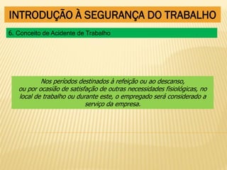 INTRODUÇÃO À SEGURANÇA DO TRABALHO
Nos períodos destinados à refeição ou ao descanso,
ou por ocasião de satisfação de outras necessidades fisiológicas, no
local de trabalho ou durante este, o empregado será considerado a
serviço da empresa.
6. Conceito de Acidente de Trabalho
 