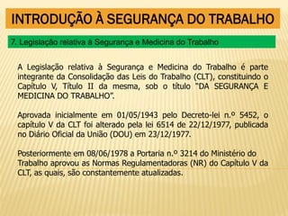 INTRODUÇÃO À SEGURANÇA DO TRABALHO
A Legislação relativa à Segurança e Medicina do Trabalho é parte
integrante da Consolidação das Leis do Trabalho (CLT), constituindo o
Capítulo V, Título II da mesma, sob o título “DA SEGURANÇA E
MEDICINA DO TRABALHO”.
Aprovada inicialmente em 01/05/1943 pelo Decreto-lei n.º 5452, o
capítulo V da CLT foi alterado pela lei 6514 de 22/12/1977, publicada
no Diário Oficial da União (DOU) em 23/12/1977.
Posteriormente em 08/06/1978 a Portaria n.º 3214 do Ministério do
Trabalho aprovou as Normas Regulamentadoras (NR) do Capítulo V da
CLT, as quais, são constantemente atualizadas.
7. Legislação relativa à Segurança e Medicina do Trabalho
 