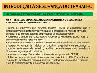 INTRODUÇÃO À SEGURANÇA DO TRABALHO
NR 4 – SERVIÇOS ESPECIALIZADOS EM ENGENHARIA DE SEGURANÇA
E EM MEDICINA DO TRABALHO (SESMT)
• Define as empresas que deverão manter SESMT, e estabelece que o
dimensionamento deste serviço vincula-se à gradação do risco da atividade
principal e ao número total de empregados do estabelecimento;
• apresenta o quadro de “Classificação Nacional de Atividades Econômicas” e
seu correspondente “grau de risco”;
• estabelece os requisitos a serem observados pelos profissionais que venham
a ocupar os cargos de médico do trabalho, engenheiro de segurança do
trabalho, enfermeiro do trabalho, auxiliar de enfermagem do trabalho e
técnico de segurança do trabalho;
• relaciona as competências dos profissionais integrantes do SESMT;
• define o número de profissionais que irá constituir o SESMT e a jornada
mínima de trabalho dos mesmos, através do relacionamento entre o grau de
risco do estabelecimento e o número de operários.
8. As normas regulamentadoras de Segurança e Medicina do Trabalho (NR)
 