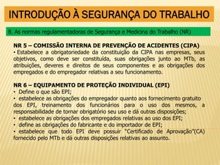 INTRODUÇÃO À SEGURANÇA DO TRABALHO
NR 5 – COMISSÃO INTERNA DE PREVENÇÃO DE ACIDENTES (CIPA)
• Estabelece a obrigatoriedade da constituição da CIPA nas empresas, seus
objetivos, como deve ser constituída, suas obrigações junto ao MTb, as
atribuições, deveres e direitos de seus componentes e as obrigações dos
empregados e do empregador relativas a seu funcionamento.
NR 6 – EQUIPAMENTO DE PROTEÇÃO INDIVIDUAL (EPI)
• Define o que são EPI;
• estabelece as obrigações do empregador quanto aos fornecimento gratuito
dos EPI, treinamento dos funcionários para o uso dos mesmos, a
responsabilidade de tornar obrigatório seu uso e dá outras disposições;
• estabelece as obrigações dos empregados relativas ao uso dos EPI;
• define as obrigações do fabricante e do importador de EPI;
• estabelece que todo EPI deve possuir “Certificado de Aprovação”(CA)
fornecido pelo MTb e dá outras disposições relativas ao assunto.
8. As normas regulamentadoras de Segurança e Medicina do Trabalho (NR)
 
