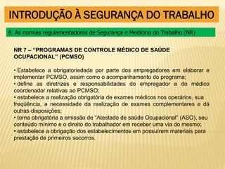 INTRODUÇÃO À SEGURANÇA DO TRABALHO
NR 7 – “PROGRAMAS DE CONTROLE MÉDICO DE SAÚDE
OCUPACIONAL” (PCMSO)
• Estabelece a obrigatoriedade por parte dos empregadores em elaborar e
implementar PCMSO, assim como o acompanhamento do programa;
• define as diretrizes e responsabilidades do empregador e do médico
coordenador relativas ao PCMSO;
• estabelece a realização obrigatória de exames médicos nos operários, sua
freqüência, a necessidade da realização de exames complementares e dá
outras disposições;
• torna obrigatória a emissão de “Atestado de saúde Ocupacional” (ASO), seu
conteúdo mínimo e o direito do trabalhador em receber uma via do mesmo;
• estabelece a obrigação dos estabelecimentos em possuírem materiais para
prestação de primeiros socorros.
8. As normas regulamentadoras de Segurança e Medicina do Trabalho (NR)
 