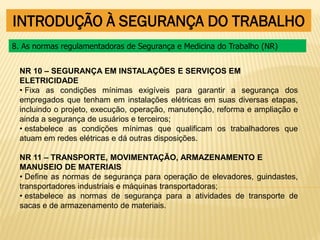INTRODUÇÃO À SEGURANÇA DO TRABALHO
NR 10 – SEGURANÇA EM INSTALAÇÕES E SERVIÇOS EM
ELETRICIDADE
• Fixa as condições mínimas exigíveis para garantir a segurança dos
empregados que tenham em instalações elétricas em suas diversas etapas,
incluindo o projeto, execução, operação, manutenção, reforma e ampliação e
ainda a segurança de usuários e terceiros;
• estabelece as condições mínimas que qualificam os trabalhadores que
atuam em redes elétricas e dá outras disposições.
NR 11 – TRANSPORTE, MOVIMENTAÇÃO, ARMAZENAMENTO E
MANUSEIO DE MATERIAIS
• Define as normas de segurança para operação de elevadores, guindastes,
transportadores industriais e máquinas transportadoras;
• estabelece as normas de segurança para a atividades de transporte de
sacas e de armazenamento de materiais.
8. As normas regulamentadoras de Segurança e Medicina do Trabalho (NR)
 