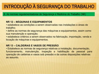 INTRODUÇÃO À SEGURANÇA DO TRABALHO
NR 12 – MÁQUINAS E EQUIPAMENTOS
• estabelece as condições a serem observadas nas instalações e áreas de
trabalho;
• define as normas de segurança das máquinas e equipamentos, assim como
sua manutenção e operação;
• estabelece critérios a serem observados na fabricação, importação, venda e
locação de máquinas e equipamentos.
NR 13 – CALDEIRAS E VASOS DE PRESSÃO
• Estabelece as normas de segurança relativas a instalação, documentação,
funcionamento, manutenção, inspeção e habilitação de pessoal para
operação de caldeiras e vasos sob pressão e da outras disposições relativas
ao assunto.
8. As normas regulamentadoras de Segurança e Medicina do Trabalho (NR)
 