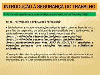 INTRODUÇÃO À SEGURANÇA DO TRABALHO
NR 16 – “ATIVIDADES E OPERAÇÕES PERIGOSAS”
• Estabelece as atividades e operações perigosas assim como as áreas de risco
para fins de pagamento do adicional de periculosidade aos trabalhadores, as
quais estão relacionadas nos anexos à referida norma que são:
Anexo 1 - Atividades e operações perigosas com explosivos;
Anexo 2 - Atividades e operações perigosas com inflamáveis;
Anexo acrescentando pela Port. 3393 de 17/12/87 - atividades e
operações perigosas com radiações ionizantes ou substâncias
radioativas.
Observação: Além das situações previstas na NR-16 terão também direito ao adicional
de periculosidade os operários do setor de energia elétrica nas situações previstas no
Decreto 93412 de 14/10/86 que regulamentou a Lei 7369 de 20/9/85.
8. As normas regulamentadoras de Segurança e Medicina do Trabalho (NR)
 