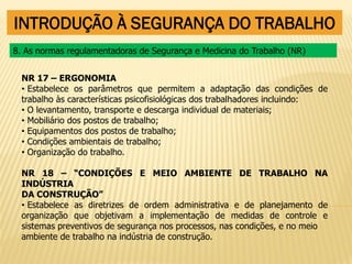 INTRODUÇÃO À SEGURANÇA DO TRABALHO
NR 17 – ERGONOMIA
• Estabelece os parâmetros que permitem a adaptação das condições de
trabalho às características psicofisiológicas dos trabalhadores incluindo:
• O levantamento, transporte e descarga individual de materiais;
• Mobiliário dos postos de trabalho;
• Equipamentos dos postos de trabalho;
• Condições ambientais de trabalho;
• Organização do trabalho.
NR 18 – “CONDIÇÕES E MEIO AMBIENTE DE TRABALHO NA
INDÚSTRIA
DA CONSTRUÇÃO”
• Estabelece as diretrizes de ordem administrativa e de planejamento de
organização que objetivam a implementação de medidas de controle e
sistemas preventivos de segurança nos processos, nas condições, e no meio
ambiente de trabalho na indústria de construção.
8. As normas regulamentadoras de Segurança e Medicina do Trabalho (NR)
 