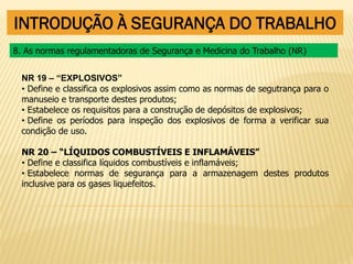 INTRODUÇÃO À SEGURANÇA DO TRABALHO
NR 19 – “EXPLOSIVOS”
• Define e classifica os explosivos assim como as normas de segutrança para o
manuseio e transporte destes produtos;
• Estabelece os requisitos para a construção de depósitos de explosivos;
• Define os períodos para inspeção dos explosivos de forma a verificar sua
condição de uso.
NR 20 – “LÍQUIDOS COMBUSTÍVEIS E INFLAMÁVEIS”
• Define e classifica líquidos combustíveis e inflamáveis;
• Estabelece normas de segurança para a armazenagem destes produtos
inclusive para os gases liquefeitos.
8. As normas regulamentadoras de Segurança e Medicina do Trabalho (NR)
 