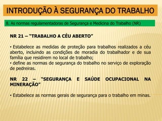 INTRODUÇÃO À SEGURANÇA DO TRABALHO
NR 21 – “TRABALHO A CÉU ABERTO”
• Estabelece as medidas de proteção para trabalhos realizados a céu
aberto, incluindo as condições de moradia do trabalhador e de sua
família que residirem no local de trabalho;
• define as normas de segurança do trabalho no serviço de exploração
de pedreiras.
NR 22 – “SEGURANÇA E SAÚDE OCUPACIONAL NA
MINERAÇÃO”
• Estabelece as normas gerais de segurança para o trabalho em minas.
8. As normas regulamentadoras de Segurança e Medicina do Trabalho (NR)
 