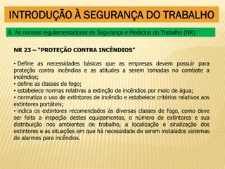 INTRODUÇÃO À SEGURANÇA DO TRABALHO
NR 23 – “PROTEÇÃO CONTRA INCÊNDIOS”
• Define as necessidades básicas que as empresas devem possuir para
proteção contra incêndios e as atitudes a serem tomadas no combate a
incêndios;
• define as classes de fogo;
• estabelece normas relativas a extinção de incêndios por meio de água;
• normatiza o uso de extintores de incêndio e estabelece critérios relativos aos
extintores portáteis;
• indica os extintores recomendados ás diversas classes de fogo, como deve
ser feita a inspeção destes equipamentos, o número de extintores e sua
distribuição nos ambientes de trabalho, a localização e sinalização dos
extintores e as situações em que há necessidade de serem instalados sistemas
de alarmes para incêndios.
8. As normas regulamentadoras de Segurança e Medicina do Trabalho (NR)
 