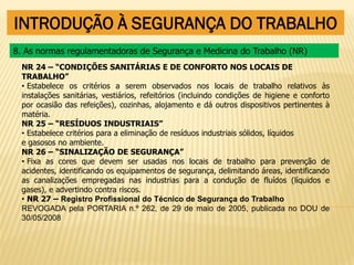 INTRODUÇÃO À SEGURANÇA DO TRABALHO
NR 24 – “CONDIÇÕES SANITÁRIAS E DE CONFORTO NOS LOCAIS DE
TRABALHO”
• Estabelece os critérios a serem observados nos locais de trabalho relativos às
instalações sanitárias, vestiários, refeitórios (incluindo condições de higiene e conforto
por ocasião das refeições), cozinhas, alojamento e dá outros dispositivos pertinentes à
matéria.
NR 25 – “RESÍDUOS INDUSTRIAIS”
• Estabelece critérios para a eliminação de resíduos industriais sólidos, líquidos
e gasosos no ambiente.
NR 26 – “SINALIZAÇÃO DE SEGURANÇA”
• Fixa as cores que devem ser usadas nos locais de trabalho para prevenção de
acidentes, identificando os equipamentos de segurança, delimitando áreas, identificando
as canalizações empregadas nas industrias para a condução de fluídos (líquidos e
gases), e advertindo contra riscos.
• NR 27 – Registro Profissional do Técnico de Segurança do Trabalho
REVOGADA pela PORTARIA n.º 262, de 29 de maio de 2005, publicada no DOU de
30/05/2008
8. As normas regulamentadoras de Segurança e Medicina do Trabalho (NR)
 