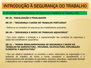 INTRODUÇÃO À SEGURANÇA DO TRABALHO
NR 28 - FISCALIZAÇÃO E PENALIDADES
NR 29 – “SEGURANÇA E SAÚDE NO TRABALHO PORTUÁRIO”
• Refere-se as condições de segurança dos trabalhadores portuários.
NR-30 – “SEGURANÇA E SAÚDE NO TRABALHO AQUAVIÁRIO”
• Tem como objetivo a proteção e a regulamentação das condições de segurança e
saúde dos trabalhadores aquaviários.
NR-31 – “NORMA REGULAMENTADORA DE SEGURANÇA E SAÚDE NO
TRABALHO NA AGRICULTURA , PECUÁRIA, SILVICULTURA, EXPLORAÇÃO
FLORESTAL E AQUICULTURA”
• Tem por objetivo estabelecer os preceitos a serem observados na organização e no
ambiente de trabalho, de forma a tornar compatível o planejamento e o
desenvolvimento das atividades da agricultura, pecuária, silvicultura, exploração florestal
e aqüicultura com a segurança e saúde e meio ambiente do trabalho.
8. As normas regulamentadoras de Segurança e Medicina do Trabalho (NR)
 