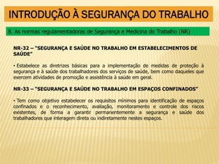INTRODUÇÃO À SEGURANÇA DO TRABALHO
NR-32 – “SEGURANÇA E SAÚDE NO TRABALHO EM ESTABELECIMENTOS DE
SAÚDE”
• Estabelece as diretrizes básicas para a implementação de medidas de proteção à
segurança e à saúde dos trabalhadores dos serviços de saúde, bem como daqueles que
exercem atividades de promoção e assistência à saúde em geral.
NR-33 – “SEGURANÇA E SAÚDE NO TRABALHO EM ESPAÇOS CONFINADOS”
• Tem como objetivo estabelecer os requisitos mínimos para identificação de espaços
confinados e o reconhecimento, avaliação, monitoramento e controle dos riscos
existentes, de forma a garantir permanentemente a segurança e saúde dos
trabalhadores que interagem direta ou indiretamente nestes espaços.
8. As normas regulamentadoras de Segurança e Medicina do Trabalho (NR)
 