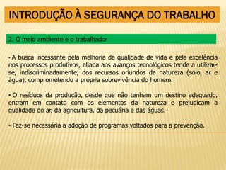INTRODUÇÃO À SEGURANÇA DO TRABALHO
• A busca incessante pela melhoria da qualidade de vida e pela excelência
nos processos produtivos, aliada aos avanços tecnológicos tende a utilizar-
se, indiscriminadamente, dos recursos oriundos da natureza (solo, ar e
água), comprometendo a própria sobrevivência do homem.
• O resíduos da produção, desde que não tenham um destino adequado,
entram em contato com os elementos da natureza e prejudicam a
qualidade do ar, da agricultura, da pecuária e das águas.
• Faz-se necessária a adoção de programas voltados para a prevenção.
2. O meio ambiente e o trabalhador
 