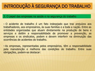 INTRODUÇÃO À SEGURANÇA DO TRABALHO
• O acidente de trabalho é um fato indesejado que traz prejuízos aos
trabalhadores, aos empresários, às suas famílias e a toda a nação. Entre as
entidades organizadas que atuam diretamente na produção de bens e
serviços e detêm a responsabilidade de promover a prevenção, as
empresas e os sindicatos, podem e devem interferir na diminuição das
ocorrências de acidentes do trabalho.
• As empresas, representadas pelos empresários, têm a responsabilidade
pela manutenção e melhoria das condições de trabalho. Entre suas
obrigações, podem-se destacar:
3. O papel das empresas na saúde e na segurança do trabalho
 