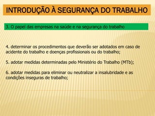 INTRODUÇÃO À SEGURANÇA DO TRABALHO
4. determinar os procedimentos que deverão ser adotados em caso de
acidente do trabalho e doenças profissionais ou do trabalho;
5. adotar medidas determinadas pelo Ministério do Trabalho (MTb);
6. adotar medidas para eliminar ou neutralizar a insalubridade e as
condições inseguras de trabalho;
3. O papel das empresas na saúde e na segurança do trabalho
 
