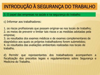 INTRODUÇÃO À SEGURANÇA DO TRABALHO
c) Informar aos trabalhadores:
1. os riscos profissionais que possam originar-se nos locais de trabalho;
2. os meios de prevenir e limitar tais riscos e as medidas adotadas pela
empresa;
3. os resultados dos exames médicos e de exames complementares de
diagnóstico aos quais os próprios trabalhadores forem submetidos;
4. os resultados das avaliações ambientais realizadas nos locais de
trabalho.
d) Permitir que representantes dos trabalhadores acompanhem a
fiscalização dos preceitos legais e regulamentares sobre Segurança e
Medicina do Trabalho.
3. O papel das empresas na saúde e na segurança do trabalho
 