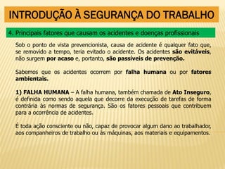 INTRODUÇÃO À SEGURANÇA DO TRABALHO
Sob o ponto de vista prevencionista, causa de acidente é qualquer fato que,
se removido a tempo, teria evitado o acidente. Os acidentes são evitáveis,
não surgem por acaso e, portanto, são passíveis de prevenção.
Sabemos que os acidentes ocorrem por falha humana ou por fatores
ambientais.
1) FALHA HUMANA – A falha humana, também chamada de Ato Inseguro,
é definida como sendo aquela que decorre da execução de tarefas de forma
contrária às normas de segurança. São os fatores pessoais que contribuem
para a ocorrência de acidentes.
É toda ação consciente ou não, capaz de provocar algum dano ao trabalhador,
aos companheiros de trabalho ou às máquinas, aos materiais e equipamentos.
4. Principais fatores que causam os acidentes e doenças profissionais
 