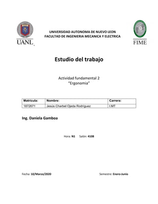 UNIVERSIDAD AUTONOMA DE NUEVO LEON
FACULTAD DE INGENIERIA MECANICA Y ELECTRICA
Estudio del trabajo
Actividad fundamental 2
“Ergonomia”
Ing. Daniela Gamboa
Hora: N1 Salón: 4108
Fecha: 10/Marzo/2020 Semestre: Enero-Junio
Matricula: Nombre: Carrera:
1872671 Jesús Charbel Ojeda Rodríguez I.MT
 