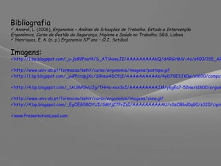 Bibliografia Amaral, L. (2006),  Ergonomia – Análise de Situações de Trabalho; Estudo e Intervenção Ergonómica, Curso de Gestão da Segurança, Higiene e Saúde no Trabalho,  SGS, Lisboa Henriques, E. A. (n. p.)  Ergonomia 10º ano – O.I.,  Setúbal Imagens:   http://1.bp.blogspot.com/_u-jb89Fnut4/S_ATlAoeyJI/AAAAAAAAAbQ/dARGrMiV-Ao/s400/215_ARTIGO_Ergonomia.jpg   http://www.univ-ab.pt/formacao/sehit/curso/ergonomia/imagens/postope.gif   http://1.bp.blogspot.com/_yuPPcnzpjXc/S9new4DCfqI/AAAAAAAAAAs/4yD76E3JK0w/s1600/comput2.gif   http://4.bp.blogspot.com/_1AUl6PGvUJg/THHs-xox3aI/AAAAAAAAAJM/y6gEa7-52nw/s1600/ergonomia.jpg   http://www.univ-ab.pt/formacao/sehit/curso/ergonomia/imagens/zona.gif   http://4.bp.blogspot.com/_EgOEG58OYUI/SMfjZ7PrZsI/AAAAAAAAAAU/vSsOBbd0qG0/s320/cipinha.gif   www.PresentationLoad.com   