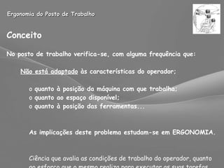 Ergonomia do Posto de Trabalho Conceito No posto de trabalho verifica-se, com alguma frequência que: Não está adaptado  às características do operador; quanto à posição da máquina com que trabalha; quanto ao espaço disponível; quanto à posição das ferramentas... As implicações deste problema estudam-se em ERGONOMIA. Ciência que avalia as condições de trabalho do operador, quanto  ao esforço que o mesmo realiza para executar as suas tarefas. 