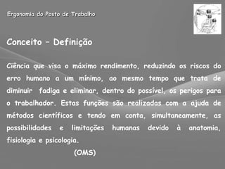 Ergonomia do Posto de Trabalho Conceito – Definição Ciência que visa o máximo rendimento, reduzindo os riscos do erro humano a um mínimo, ao mesmo tempo que trata de diminuir  fadiga e eliminar, dentro do possível, os perigos para o trabalhador. Estas funções são realizadas com a ajuda de métodos científicos e tendo em conta, simultaneamente, as possibilidades e limitações humanas devido à anatomia, fisiologia e psicologia. (OMS) 
