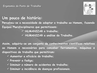 Ergonomia do Posto de Trabalho Um pouco de história: Percebeu-se a necessidade de adaptar o trabalho ao Homem, fazendo Equipas Pluridisciplinares que permitissem: HUMANIZAR o trabalho; HUMANIZAR a análise do Trabalho. Assim, adquiriu-se um conjunto de conhecimentos científicos relativos ao Homem e necessários para conceber ferramentas, máquinas e dispositivos de trabalho que permitiram: Aumentar a eficácia do trabalho; Prevenir a fadiga; Diminuir o número de acidentes de trabalho; Diminuir a incidência de doenças profissionais. 