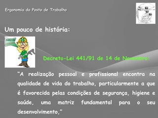 Ergonomia do Posto de Trabalho Um pouco de história:   Decreto-Lei 441/91 de 14 de Novembro: “ A realização pessoal e profissional encontra na qualidade de vida do trabalho, particularmente a que é favorecida pelas condições de segurança, higiene e saúde, uma matriz fundamental para o seu desenvolvimento,” 