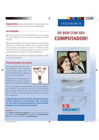 DE BEM COM SEU
COMPUTADOR!
E R G O N O M I AImportante:A altura ideal do monitor é aquela que forma
uma linha horizontal dos seus olhos para o topo da tela.
SeuTrabalho
Uma posição ﬁxa, mesmo ideal, pode ser cansativa após
um certo tempo. Evite uma mesma posição por longo
período;
Quando a tarefa for de longa duração, pare o trabalho ao
atingir os 50 minutos de atividade (mesmo que você não
sinta qualquer desconforto). Durante 10 minutos, movi-
mente os braços, os ombros, os braços, as mãos e o pesco-
ço. Repita a pausa a cada 50 minutos trabalhados;
Tente digitar suavemente o teclado, mantendo as mãos
e os dedos relaxados;
Presteatençãoaseucorpo!
Aprevençãodaslesõesporesfor-
ços repetitivos não se resume
a essas dicas. Exige, antes de
tudo a prática diária da observa-
ção e uma vida saudável!
Desconfortos, formigamentos e
dormência nos punhos não po-
dem ser considerados passageiros.
Talvez os equipamentos de trabalho não estejam adequa-
dos. Também é provável que você não os use da maneira
mais acertada. Ou, quem sabe, esteja excedendo seus limi-
tes de tolerância para movimentos repetitivos e fazendo
força exagerada.
Oidealéevitaroprimeirosintoma.Pratiqueexercícios,
procure alimentar-se corretamente mas, se aconte-
cer, não deixe o incômodo aumentar. Procure imedia-
tamente o serviço médico mais próximo.
Expediente
Folder“Ergonomia - De bem com seu computador”é uma produção da Engemed Saúde Ocupacional,
todososdireitosreservados.Editor Responsável:Dr.KendiYoshida(CRM:36897).EditoreDesignerGrá-
ﬁco:EdsonFabricio-fabricio.edson@hotmail.com |www.engemed.med.br
Folder Ergonomia2.indd 2Folder Ergonomia2.indd 2 17/4/2006 18:15:0617/4/2006 18:15:06
 