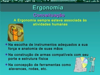 ConceituaçãoConceituação
A Ergonomia sempre esteve associada às
atividades humanas
Na escolha de instrumentos adequados a sua
força e anatomia de suas mãos
Na construção de armas compatíveis com seu
porte e estrutura física
Na concepção de ferramentas como
alavancas, rodas, etc.
ErgonomiaErgonomia
 