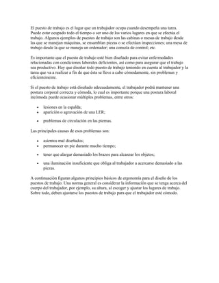 El puesto de trabajo es el lugar que un trabajador ocupa cuando desempeña una tarea.
Puede estar ocupado todo el tiempo o ser uno de los varios lugares en que se efectúa el
trabajo. Algunos ejemplos de puestos de trabajo son las cabinas o mesas de trabajo desde
las que se manejan máquinas, se ensamblan piezas o se efectúan inspecciones; una mesa de
trabajo desde la que se maneja un ordenador; una consola de control; etc.
Es importante que el puesto de trabajo esté bien diseñado para evitar enfermedades
relacionadas con condiciones laborales deficientes, así como para asegurar que el trabajo
sea productivo. Hay que diseñar todo puesto de trabajo teniendo en cuenta al trabajador y la
tarea que va a realizar a fin de que ésta se lleve a cabo cómodamente, sin problemas y
eficientemente.
Si el puesto de trabajo está diseñado adecuadamente, el trabajador podrá mantener una
postura corporal correcta y cómoda, lo cual es importante porque una postura laboral
incómoda puede ocasionar múltiples problemas, entre otros:
• lesiones en la espalda;
• aparición o agravación de una LER;
• problemas de circulación en las piernas.
Las principales causas de esos problemas son:
• asientos mal diseñados;
• permanecer en pie durante mucho tiempo;
• tener que alargar demasiado los brazos para alcanzar los objetos;
• una iluminación insuficiente que obliga al trabajador a acercarse demasiado a las
piezas.
A continuación figuran algunos principios básicos de ergonomía para el diseño de los
puestos de trabajo. Una norma general es considerar la información que se tenga acerca del
cuerpo del trabajador, por ejemplo, su altura, al escoger y ajustar los lugares de trabajo.
Sobre todo, deben ajustarse los puestos de trabajo para que el trabajador esté cómodo.
 