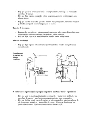 • Hay que ajustar la altura del asiento a la longitud de las piernas y a la altura de la
superficie de trabajo.
• Hay que dejar espacio para poder estirar las piernas, con sitio suficiente para unas
piernas largas.
• Hay que facilitar un escabel ajustable para los pies, para que las piernas no cuelguen
y el trabajador pueda cambiar de posición el cuerpo.
Tamaño de las manos
• Las asas, las agarraderas y los mangos deben ajustarse a las manos. Hacen falta asas
pequeñas para manos pequeñas y mayores para manos mayores.
• Hay que dejar espacio de trabajo bastante para las manos más grandes.
Tamaño del cuerpo
• Hay que dejar espacio suficiente en el puesto de trabajo para los trabajadores de
mayor tamaño.
Dos ejemplos
de puestos de
trabajo
correctos
A continuación figuran algunas propuestas para un puesto de trabajo ergonómico:
• Hay que tener en cuenta qué trabajadores son zurdos y cuáles no y facilitarles una
superficie de trabajo y unas herramientas que se ajusten a sus necesidades.
• Hay que facilitar a cada puesto de trabajo un asiento cuando el trabajo se efectúe de
pie. Las pausas periódicas y los cambios de postura del cuerpo disminuyen los
problemas que causa el permanecer demasiado tiempo en pie.
 
