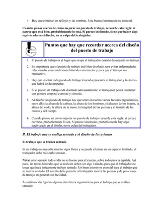• Hay que eliminar los reflejos y las sombras. Una buena iluminación es esencial.
Cuando piense acerca de cómo mejorar un puesto de trabajo, recuerde esta regla: si
parece que está bien, probablemente lo está. Si parece incómodo, tiene que haber algo
equivocado en el diseño, no es culpa del trabajador.
Puntos que hay que recordar acerca del diseño
del puesto de trabajo
1. El puesto de trabajo es el lugar que ocupa el trabajador cuando desempeña un trabajo.
2. Es importante que el puesto de trabajo esté bien diseñado para evitar enfermedades
relacionadas con condiciones laborales incorrectas y para que el trabajo sea
productivo.
3. Hay que diseñar cada puesto de trabajo teniendo presentes al trabajador y las tareas
que habrá de desempeñar.
4. Si el puesto de trabajo está diseñado adecuadamente, el trabajador podrá mantener
una postura corporal correcta y cómoda.
5. Al diseñar un puesto de trabajo hay que tener en cuenta varios factores ergonómicos,
entre ellos la altura de la cabeza, la altura de los hombros, el alcance de los brazos, la
altura del codo, la altura de la mano, la longitud de las piernas y el tamaño de las
manos y del cuerpo.
6. Cuando piense en cómo mejorar un puesto de trabajo recuerde esta regla: si parece
correcto, probablemente lo sea. Si parece incómodo, probablemente hay algo
equivocado en el diseño, no es culpa del trabajador.
B. El trabajo que se realiza sentado y el diseño de los asientos
El trabajo que se realiza sentado
Si un trabajo no necesita mucho vigor físico y se puede efectuar en un espacio limitado, el
trabajador debe realizarlo sentado.
Nota: estar sentado todo el día no es bueno para el cuerpo, sobre todo para la espalda. Así
pues, las tareas laborales que se realicen deben ser algo variadas para que el trabajador no
tenga que hace únicamente trabajo sentado. Un buen asiento es esencial para el trabajo que
se realiza sentado. El asiento debe permitir al trabajador mover las piernas y de posiciones
de trabajo en general con facilidad.
A continuación figuran algunas directrices ergonómicas para el trabajo que se realiza
sentado:
 