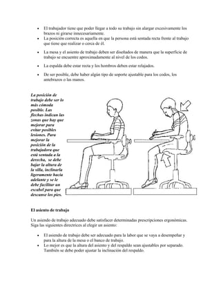 • El trabajador tiene que poder llegar a todo su trabajo sin alargar excesivamente los
brazos ni girarse innecesariamente.
• La posición correcta es aquella en que la persona está sentada recta frente al trabajo
que tiene que realizar o cerca de él.
• La mesa y el asiento de trabajo deben ser diseñados de manera que la superficie de
trabajo se encuentre aproximadamente al nivel de los codos.
• La espalda debe estar recta y los hombros deben estar relajados.
• De ser posible, debe haber algún tipo de soporte ajustable para los codos, los
antebrazos o las manos.
La posición de
trabajo debe ser lo
más cómoda
posible. Las
flechas indican las
zonas que hay que
mejorar para
evitar posibles
lesiones. Para
mejorar la
posición de la
trabajadora que
está sentada a la
derecha, se debe
bajar la altura de
la silla, inclinarla
ligeramente hacia
adelante y se le
debe facilitar un
escabel para que
descanse los pies.
El asiento de trabajo
Un asiendo de trabajo adecuado debe satisfacer determinadas prescripciones ergonómicas.
Siga las siguientes directrices al elegir un asiento:
• El asiendo de trabajo debe ser adecuado para la labor que se vaya a desempeñar y
para la altura de la mesa o el banco de trabajo.
• Lo mejor es que la altura del asiento y del respaldo sean ajustables por separado.
También se debe poder ajustar la inclinación del respaldo.
 