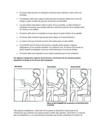 • El asiento debe permitir al trabajador inclinarse hacia adelante o hacia atrás con
facilidad.
• El trabajador debe tener espacio suficiente para las piernas debajo de la mesa de
trabajo y poder cambiar de posición de piernas con facilidad.
• Los pies deben estar planos sobre el suelo. Si no es posible, se debe facilitar al
trabajador un escabel, que ayudará además a eliminar la presión de la espalda sobre
los muslos y las rodillas.
• El asiento debe tener un respaldo en el que apoyar la parte inferior de la espalda.
• El asiento debe inclinase ligeramente hacia abajo en el borde delantero.
• Lo mejor sería que el asiento tuviese cinco patas para ser más estable.
• Es preferible que los brazos del asiento se puedan quitar porque a algunos
trabajadores no les resultan cómodos. En cualquier caso, los brazos del asiento no
deben impedir al trabajador acercarse suficientemente a la mesa de trabajo.
• El asiento debe estar tapizado con un tejido respirable para evitar resbalarse.
En algunos trabajos los soportes de los brazos y los brazos de los asientos pueden
disminuir la fatiga de los brazos del trabajador.
Para algunos trabajadores, sobre todo de los países en desarrollo, buena parte de la
información que acabamos de exponer puede resultar algo idealista. Ahora bien, es esencial
que los trabajadores y sus representantes entiendan que muchos problemas de salud y de
 