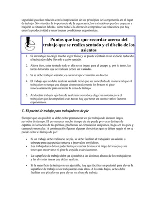 seguridad guardan relación con la inaplicación de los principios de la ergonomía en el lugar
de trabajo. Si entienden la importancia de la ergonomía, los trabajadores pueden empezar a
mejorar su situación laboral, sobre todo si la dirección comprende las relaciones que hay
entre la productividad y unas buenas condiciones ergonómicas.
Puntos que hay que recordar acerca del
trabajo que se realiza sentado y el diseño de los
asientos
1. Si un trabajo no exige mucho vigor físico y se puede efectuar en un espacio reducido,
el trabajador debe llevarlo a cabo sentado.
2. Ahora bien, estar sentado todo el día no es bueno para el cuerpo y, por lo tanto, las
tareas laborales que se realicen deben ser variadas.
3. Si se debe trabajar sentado, es esencial que el asiento sea bueno.
4. El trabajo que se debe realizar sentado tiene que ser concebido de manera tal que el
trabajador no tenga que alargar desmesuradamente los brazos ni girar
innecesariamente para alcanzar la zona de trabajo.
5. Al diseñar trabajos que han de realizarse sentado y elegir un asiento para el
trabajador que desempeñará esas tareas hay que tener en cuenta varios factores
ergonómicos.
C. El puesto de trabajo para trabajadores de pie
Siempre que sea posible se debe evitar permanecer en pie trabajando durante largos
períodos de tiempo. El permanecer mucho tiempo de pie puede provocar dolores de
espalda, inflamación de las piernas, problemas de circulación sanguínea, llagas en los pies y
cansancio muscular. A continuación figuran algunas directrices que se deben seguir si no se
puede evitar el trabajo de pie:
• Si un trabajo debe realizarse de pie, se debe facilitar al trabajador un asiento o
taburete para que pueda sentarse a intervalos periódicos.
• Los trabajadores deben poder trabajar con los brazos a lo largo del cuerpo y sin
tener que encorvarse ni girar la espalda excesivamente.
• La superficie de trabajo debe ser ajustable a las distintas alturas de los trabajadores
y las distintas tareas que deban realizar.
• Si la superficie de trabajo no es ajustable, hay que facilitar un pedestal para elevar la
superficie de trabajo a los trabajadores más altos. A los más bajos, se les debe
facilitar una plataforma para elevar su altura de trabajo.
 