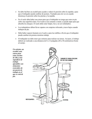 • Se debe facilitar un escabel para ayudar a reducir la presión sobre la espalda y para
que el trabajador pueda cambiar de postura. Trasladar peso de vez en cuando
disminuye la presión sobre las piernas y la espalda.
• En el suelo debe haber una estera para que el trabajador no tenga que estar en pie
sobre una superficie dura. Si el suelo es de cemento o metal, se puede tapar para que
absorba los choques. El suelo debe estar limpio, liso y no ser resbaladizo.
• Los trabajadores deben llevar zapatos con empeine reforzado y tacos bajos cuando
trabajen de pie.
• Debe haber espacio bastante en el suelo y para las rodillas a fin de que el trabajador
pueda cambiar de postura mientras trabaja.
• El trabajador no debe tener que estirarse para realizar sus tareas. Así pues, el trabajo
deberá ser realizado a una distancia de 8 a 12 pulgadas (20 a 30 centímetros) frente
al cuerpo.
Un asiento, un
escabel, una
estera para
estar encima
de ella y una
superficie de
trabajo
ajustables son
elementos
esenciales de
un puesto de
trabajo en el
que se está de
pie.
 