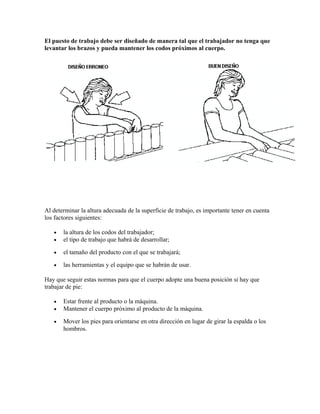 El puesto de trabajo debe ser diseñado de manera tal que el trabajador no tenga que
levantar los brazos y pueda mantener los codos próximos al cuerpo.
Al determinar la altura adecuada de la superficie de trabajo, es importante tener en cuenta
los factores siguientes:
• la altura de los codos del trabajador;
• el tipo de trabajo que habrá de desarrollar;
• el tamaño del producto con el que se trabajará;
• las herramientas y el equipo que se habrán de usar.
Hay que seguir estas normas para que el cuerpo adopte una buena posición si hay que
trabajar de pie:
• Estar frente al producto o la máquina.
• Mantener el cuerpo próximo al producto de la máquina.
• Mover los pies para orientarse en otra dirección en lugar de girar la espalda o los
hombros.
 