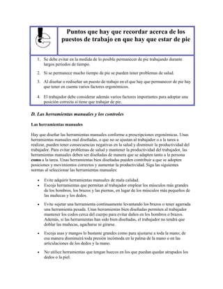Puntos que hay que recordar acerca de los
puestos de trabajo en que hay que estar de pie
1. Se debe evitar en la medida de lo posible permanecer de pie trabajando durante
largos períodos de tiempo.
2. Si se permanece mucho tiempo de pie se pueden tener problemas de salud.
3. Al diseñar o rediseñar un puesto de trabajo en el que hay que permanecer de pie hay
que tener en cuenta varios factores ergonómicos.
4. El trabajador debe considerar además varios factores importantes para adoptar una
posición correcta si tiene que trabajar de pie.
D. Las herramientas manuales y los controles
Las herramientas manuales
Hay que diseñar las herramientas manuales conforme a prescripciones ergonómicas. Unas
herramientas manuales mal diseñadas, o que no se ajustan al trabajador o a la tarea a
realizar, pueden tener consecuencias negativas en la salud y disminuir la productividad del
trabajador. Para evitar problemas de salud y mantener la productividad del trabajador, las
herramientas manuales deben ser diseñadas de manera que se adapten tanto a la persona
como a la tarea. Unas herramientas bien diseñadas pueden contribuir a que se adopten
posiciones y movimientos correctos y aumentar la productividad. Siga las siguientes
normas al seleccionar las herramientas manuales:
• Evite adquirir herramientas manuales de mala calidad.
• Escoja herramientas que permitan al trabajador emplear los músculos más grandes
de los hombros, los brazos y las piernas, en lugar de los músculos más pequeños de
las muñecas y los dedos.
• Evite sujetar una herramienta continuamente levantando los brazos o tener agarrada
una herramienta pesada. Unas herramientas bien diseñadas permiten al trabajador
mantener los codos cerca del cuerpo para evitar daños en los hombros o brazos.
Además, si las herramientas han sido bien diseñadas, el trabajador no tendrá que
doblar las muñecas, agacharse ni girarse.
• Escoja asas y mangos lo bastante grandes como para ajustarse a toda la mano; de
esa manera disminuirá toda presión incómoda en la palma de la mano o en las
articulaciones de los dedos y la mano.
• No utilice herramientas que tengan huecos en los que puedan quedar atrapados los
dedos o la piel.
 