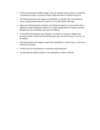• Utilice herramientas de doble mango o asa, por ejemplo tijeras, pinzas o cortadoras.
La distancia no debe ser tal que la mano tenga que hacer un esfuerzo excesivo.
• No elija herramientas que tengan asas perfiladas; se ajustan sólo a un tamaño de
mano y hacen presión sobre las manos si no son del tamaño adecuado.
• Haga que las herramientas manuales sean fáciles de agarrar. Las asas deben llevar
además un buen aislamiento eléctrico y no tener ningún borde ni espinas cortantes.
Recubra las asas con plástico para que no resbalen.
• Evite utilizar herramientas que obliguen a la muñeca a curvarse o adoptar una
posición extraña. Diseñe las herramientas para que sean ellas las que se curven, no
la muñeca.
• Elija herramientas que tengan un peso bien equilibrado y cuide de que se utilicen en
la posición correcta.
• Controle que las herramientas se mantienen adecuadamente.
• Las herramientas deben ajustarse a los trabajadores zurdos o diestros.
 