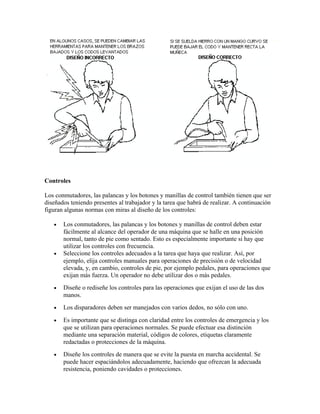 Controles
Los conmutadores, las palancas y los botones y manillas de control también tienen que ser
diseñados teniendo presentes al trabajador y la tarea que habrá de realizar. A continuación
figuran algunas normas con miras al diseño de los controles:
• Los conmutadores, las palancas y los botones y manillas de control deben estar
fácilmente al alcance del operador de una máquina que se halle en una posición
normal, tanto de pie como sentado. Esto es especialmente importante si hay que
utilizar los controles con frecuencia.
• Seleccione los controles adecuados a la tarea que haya que realizar. Así, por
ejemplo, elija controles manuales para operaciones de precisión o de velocidad
elevada, y, en cambio, controles de pie, por ejemplo pedales, para operaciones que
exijan más fuerza. Un operador no debe utilizar dos o más pedales.
• Diseñe o rediseñe los controles para las operaciones que exijan el uso de las dos
manos.
• Los disparadores deben ser manejados con varios dedos, no sólo con uno.
• Es importante que se distinga con claridad entre los controles de emergencia y los
que se utilizan para operaciones normales. Se puede efectuar esa distinción
mediante una separación material, códigos de colores, etiquetas claramente
redactadas o protecciones de la máquina.
• Diseñe los controles de manera que se evite la puesta en marcha accidental. Se
puede hacer espaciándolos adecuadamente, haciendo que ofrezcan la adecuada
resistencia, poniendo cavidades o protecciones.
 